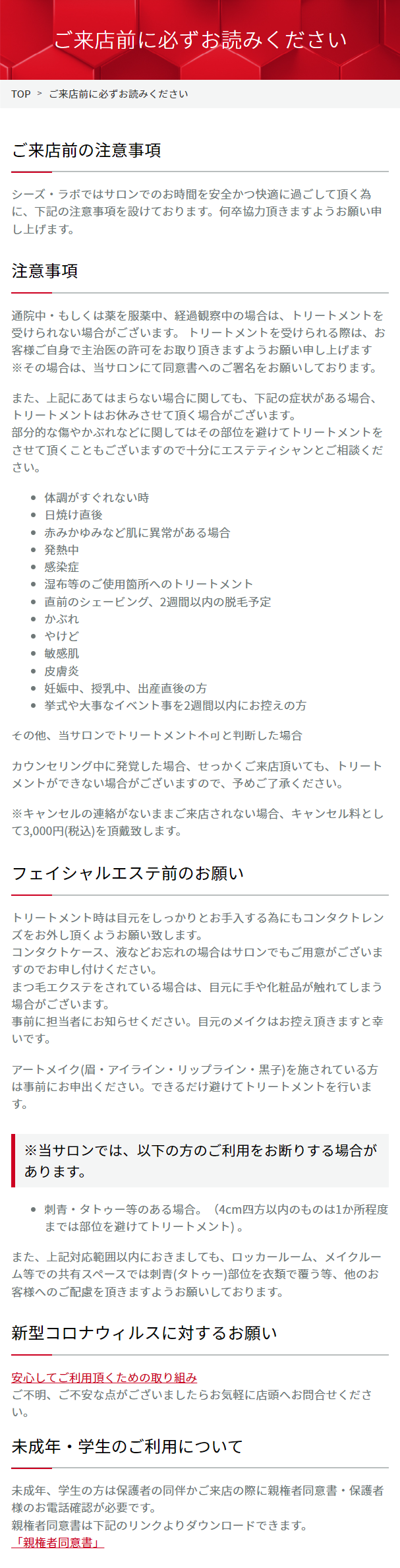  ご来店前に必ずお読みください TOP > ご来店前に必ずお読みください ご来店前の注意事項 シーズ・ラボではサロンでのお時間を安全かつ快適に過ごして頂く為 に、下記の注意事項を設けております。 何卒協力頂きますようお願い申 し上げます。 注意事項 通院中もしくは薬を服薬中、 経過観察中の場合は、トリートメントを 受けられない場合がございます。 トリートメントを受けられる際は、お 客様ご自身で主治医の許可をお取り頂きますようお願い申し上げます ※その場合は、当サロンにて同意書へのご署名をお願いしております。 また、上記にあてはまらない場合に関しても、下記の症状がある場合、 トリートメントはお休みさせて頂く場合がございます。 部分的な傷やかぶれなどに関してはその部位を避けてトリートメントを させて頂くこともございますので十分にエステティシャンとご相談くだ さい。 ・ 体調がすぐれない時 ● 日焼け直後 ・赤みかゆみなど肌に異常がある場合 • 発熱中 ● 感染症 · 湿布等のご使用箇所へのトリートメント 直前のシェービング、2週間以内の脱毛予定 C かぶれ · やけど 敏感肌 ●皮膚炎 • 妊娠中、授乳中、 出産直後の方 挙式や大事なイベント事を2週間以内にお控えの方 その他、当サロンでトリートメント不可と判断した場合 カウンセリング中に発覚した場合、 せっかくご来店頂いても、 トリート メントができない場合がございますので、予めご了承ください。 ※キャンセルの連絡がないままご来店されない場合、キャンセル料とし て3,000円 (税込)を頂戴致します。 フェイシャルエステ前のお願い トリートメント時は目元をしっかりとお手入する為にもコンタクトレン ズをお外し頂くようお願い致します。 コンタクトケース、 液などお忘れの場合はサロンでもご用意がございま すのでお申し付けください。 まつ毛エクステをされている場合は、 目元に手や化粧品が触れてしまう 場合がございます。 事前に担当者にお知らせください。 目元のメイクはお控え頂きますと幸 いです。 アートメイク(眉・アイライン・リップライン・黒子)を施されている方 は事前にお申出ください。 できるだけ避けてトリートメントを行いま す。 ※当サロンでは、以下の方のご利用をお断りする場合が あります。 • 刺青・タトゥー等のある場合。(4cm四方以内のものは1か所程度 までは部位を避けてトリートメント)。 また、上記対応範囲以内におきましても、ロッカールーム、 メイクルー ム等での共有スペースでは刺青(タトゥー)部位を衣類で覆う等、他のお 客様へのご配慮を頂きますようお願いしております。 新型コロナウィルスに対するお願い 安心してご利用頂くための取り組み ご不明、ご不安な点がございましたらお気軽に店頭へお問合せくださ い。 未成年・学生のご利用について 未成年、学生の方は保護者の同伴かご来店の際に親権者同意書・保護者 様のお電話確認が必要です。 親権者同意書は下記のリンクよりダウンロードできます。 「親権者同意書」 