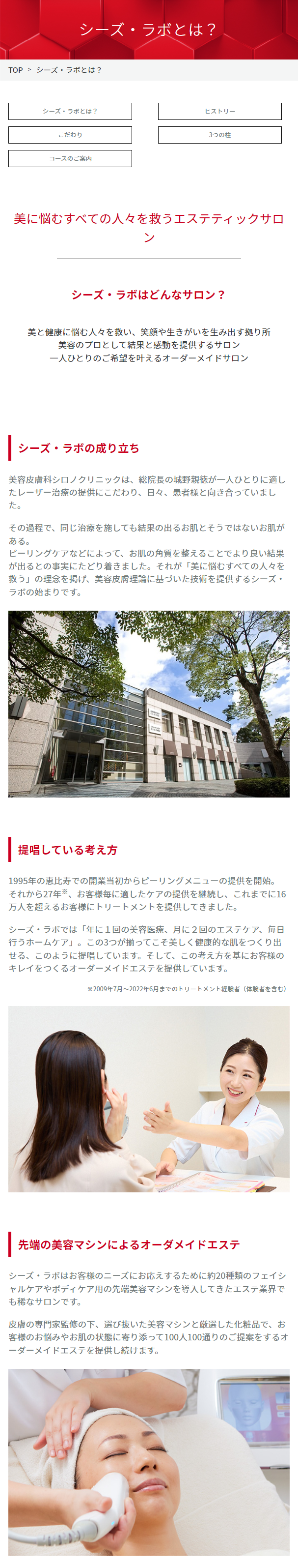  シーズ・ラボとは? TOP > シーズ・ラボとは? シーズラボとは? ヒストリー こだわり コースのご案内 3つの柱 美に悩むすべての人々を救うエステティックサロ ン シーズ・ラボはどんなサロン? 美と健康に悩む人々を救い、 笑顔や生きがいを生み出す拠り所 美容のプロとして結果と感動を提供するサロン 一人ひとりのご希望を叶えるオーダーメイドサロン シーズ・ラボの成り立ち 美容皮膚科シロノクリニックは、 総院長の城野親徳が一人ひとりに適し たレーザー治療の提供にこだわり、日々、患者様と向き合っていまし た。 その過程で、同じ治療を施しても結果の出るお肌とそうではないお肌が ある。 ピーリングケアなどによって、 お肌の角質を整えることでより良い結果 が出るとの事実にたどり着きました。 それが 「美に悩むすべての人々を 救う」の理念を掲げ、 美容皮膚理論に基づいた技術を提供するシーズ・ ラボの始まりです。 提唱している考え方 1995年の恵比寿での開業当初からピーリングメニューの提供を開始。 それから27年、 お客様毎に適したケアの提供を継続し、これまでに16 万人を超えるお客様にトリートメントを提供してきました。 シーズ・ラボでは「年に1回の美容医療、 月に2回のエステケア、毎日 行うホームケア」。この3つが揃ってこそ美しく健康的な肌をつくり出 せる、このように提唱しています。 そして、この考え方を基にお客様の キレイをつくるオーダーメイドエステを提供しています。 ※2009年7月~2022年6月までのトリートメント経験者(体験者を含む) 先端の美容マシンによるオーダメイドエステ シーズ・ラボはお客様のニーズにお応えするために約20種類のフェイシ ャルケアやボディケア用の先端美容マシンを導入してきたエステ業界で も稀なサロンです。 皮膚の専門家監修の下、選び抜いた美容マシンと厳選した化粧品で、お 客様のお悩みやお肌の状態に寄り添って100人100通りのご提案をするオ ーダーメイドエステを提供し続けます。 CEZ LABU MOVIE 動画でシーズラボをご紹介 エステティックサロンシーズ・ラボ ブランドヒストリー 【Tステティックサロン シーズ・ラボ】 ブランド... 見るYouTube CEZ LABO EST ON CI:Z.LABO ニキビに悩むあなたへ。 シーズ・ラボで未来は明るく前向きに! ニキビに悩むあなたへ。 シーズ・ラボで未来は明... 見る YouTube CI:ZLABO ESTI + LON CI:Z. LABO 40代、 エステでエイジングケア初体験! (年齢に応じた肌ケア) 40代、エステでエイジングケア初体験! (年齢に応 PROTRE 見る YouTube Point 1 EST ON CI:Z.LABO COMMITMENT こだわり 美容皮膚理論に基づいた 技術をご提供 シーズ・ラボでは皮膚の専門家監修の下、 美容皮膚理論に 基づいた専門性の高い技術を提供しています。 Point 2 先端の美容マシンと エステティシャンの手技 皮膚の専門家とエステティシャンが結果にこだわり厳選し た美容マシンを使用。 研修を積み重ねて高い技術力を得たエステティシャンがト リートメントを担当します。 Point 3 皮膚の専門家 : 徳永真理さん 皮膚の専門家が 顧問として監修 シーズ・ラボは、 皮膚の専門家が顧問として全てのコース を 監修しています。 3 PILLARS 3つの柱 SHIRONOLASERCLINIC シロノクリニック 医療による根本解決 + ESTHETIC SALON CI:Z.LABO 美容のプロによるスペシャルケア DR.CI:LABO 毎日のスキンケア COURSE コースのご案内 シーズ・ラボでは、 初めての方が安心してお手入れが受けられるよう に、 ニキビケア※1・ボディスキンケア・エイジングケア ※2・ボディシェイプ ※3等、 お客様の様々なお悩みに応じた体験コースをご用意しています。 各コースの詳細は 「コース一覧」 からご覧ください。 コース一覧 >> 