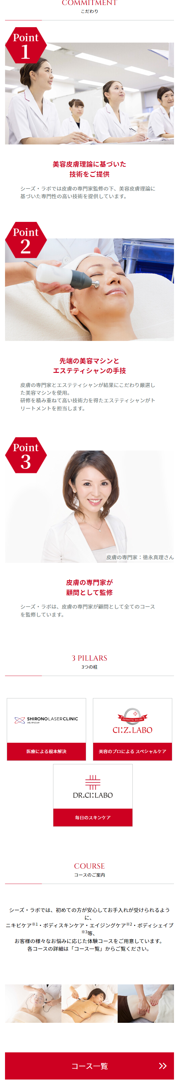  シーズ・ラボとは? TOP > シーズ・ラボとは? シーズラボとは? ヒストリー こだわり コースのご案内 3つの柱 美に悩むすべての人々を救うエステティックサロ ン シーズ・ラボはどんなサロン? 美と健康に悩む人々を救い、 笑顔や生きがいを生み出す拠り所 美容のプロとして結果と感動を提供するサロン 一人ひとりのご希望を叶えるオーダーメイドサロン シーズ・ラボの成り立ち 美容皮膚科シロノクリニックは、 総院長の城野親徳が一人ひとりに適し たレーザー治療の提供にこだわり、日々、患者様と向き合っていまし た。 その過程で、同じ治療を施しても結果の出るお肌とそうではないお肌が ある。 ピーリングケアなどによって、 お肌の角質を整えることでより良い結果 が出るとの事実にたどり着きました。 それが 「美に悩むすべての人々を 救う」の理念を掲げ、 美容皮膚理論に基づいた技術を提供するシーズ・ ラボの始まりです。 提唱している考え方 1995年の恵比寿での開業当初からピーリングメニューの提供を開始。 それから27年、 お客様毎に適したケアの提供を継続し、これまでに16 万人を超えるお客様にトリートメントを提供してきました。 シーズ・ラボでは「年に1回の美容医療、 月に2回のエステケア、毎日 行うホームケア」。この3つが揃ってこそ美しく健康的な肌をつくり出 せる、このように提唱しています。 そして、この考え方を基にお客様の キレイをつくるオーダーメイドエステを提供しています。 ※2009年7月~2022年6月までのトリートメント経験者(体験者を含む) 先端の美容マシンによるオーダメイドエステ シーズ・ラボはお客様のニーズにお応えするために約20種類のフェイシ ャルケアやボディケア用の先端美容マシンを導入してきたエステ業界で も稀なサロンです。 皮膚の専門家監修の下、選び抜いた美容マシンと厳選した化粧品で、お 客様のお悩みやお肌の状態に寄り添って100人100通りのご提案をするオ ーダーメイドエステを提供し続けます。 CEZ LABU MOVIE 動画でシーズラボをご紹介 エステティックサロンシーズ・ラボ ブランドヒストリー 【Tステティックサロン シーズ・ラボ】 ブランド... 見るYouTube CEZ LABO EST ON CI:Z.LABO ニキビに悩むあなたへ。 シーズ・ラボで未来は明るく前向きに! ニキビに悩むあなたへ。 シーズ・ラボで未来は明... 見る YouTube CI:ZLABO ESTI + LON CI:Z. LABO 40代、 エステでエイジングケア初体験! (年齢に応じた肌ケア) 40代、エステでエイジングケア初体験! (年齢に応 PROTRE 見る YouTube Point 1 EST ON CI:Z.LABO COMMITMENT こだわり 美容皮膚理論に基づいた 技術をご提供 シーズ・ラボでは皮膚の専門家監修の下、 美容皮膚理論に 基づいた専門性の高い技術を提供しています。 Point 2 先端の美容マシンと エステティシャンの手技 皮膚の専門家とエステティシャンが結果にこだわり厳選し た美容マシンを使用。 研修を積み重ねて高い技術力を得たエステティシャンがト リートメントを担当します。 Point 3 皮膚の専門家 : 徳永真理さん 皮膚の専門家が 顧問として監修 シーズ・ラボは、 皮膚の専門家が顧問として全てのコース を 監修しています。 3 PILLARS 3つの柱 SHIRONOLASERCLINIC シロノクリニック 医療による根本解決 + ESTHETIC SALON CI:Z.LABO 美容のプロによるスペシャルケア DR.CI:LABO 毎日のスキンケア COURSE コースのご案内 シーズ・ラボでは、 初めての方が安心してお手入れが受けられるよう に、 ニキビケア※1・ボディスキンケア・エイジングケア ※2・ボディシェイプ ※3等、 お客様の様々なお悩みに応じた体験コースをご用意しています。 各コースの詳細は 「コース一覧」 からご覧ください。 コース一覧 >> 