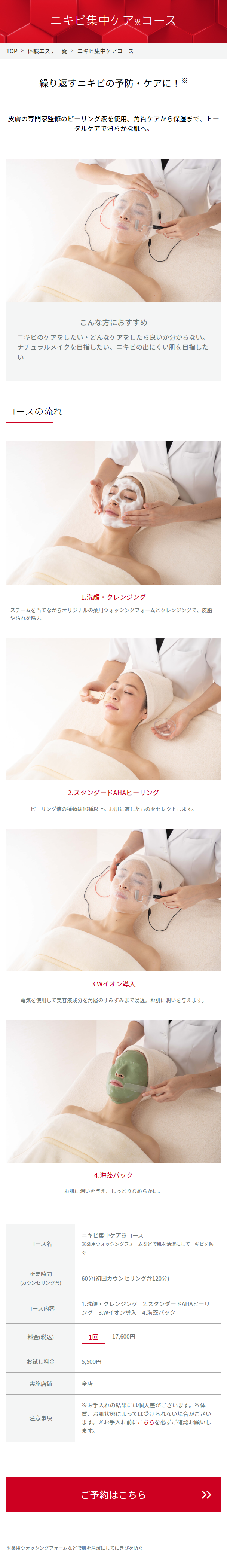  ニキビ集中ケアコース TOP > 体験エステ一覧 > ニキビ集中ケアコース 繰り返すニキビの予防・ケアに! ※ 皮膚の専門家監修のピーリング液を使用。 角質ケアから保湿まで、トー タルケアで滑らかな肌へ。 こんな方におすすめ ニキビのケアをしたい・どんなケアをしたら良いか分からない。 ナチュラルメイクを目指したい、 ニキビの出にくい肌を目指した い コースの流れ 1.洗顔・クレンジング スチームを当てながらオリジナルの薬用ウォッシングフォームとクレンジングで、皮脂 や汚れを除去。 2.スタンダードAHA ピーリング ピーリング液の種類は10種以上。 お肌に適したものをセレクトします。 3.Wイオン導入 電気を使用して美容液成分を角層のすみずみまで浸透。 お肌に潤いを与えます。 コース名 所要時間 (カウンセリング含) コース内容 4. 海藻パック お肌に潤いを与え、しっとりなめらかに。 ニキビ集中ケア※コース ※薬用ウォッシングフォームなどで肌を清潔にしてニキビを防 ぐ 60分 (初回カウンセリング含120分) 1.洗顔・クレンジング 2.スタンダードAHAピーリ ング 3.Wイオン導入 4.海藻パック 料金(税込) 1回 17,600円 お試し料金 5,500円 実施店舗 全店 注意事項 ※お手入れの結果には個人差がございます。 ※体 質、 お肌状態によっては受けられない場合がござい ます。 ※お手入れ前にこちらを必ずご確認お願いし ます。 ご予約はこちら ※薬用ウォッシングフォームなどで肌を清潔にしてにきびを防ぐ 