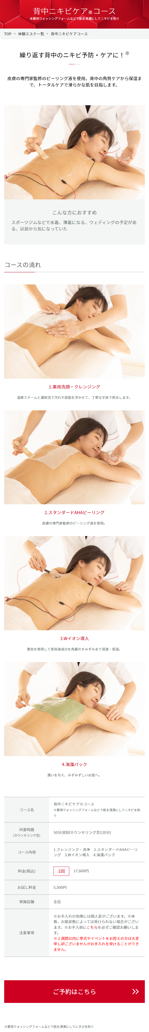  背中ニキビケア※コース 薬用ウォッシングフォームなどで肌を清潔にしてニキビを防ぐ TOP > 体験エステ一覧 > 背中ニキビケアコース 繰り返す背中のニキビ予防・ケアに! ※ 皮膚の専門家監修のピーリング液を使用。 背中の角質ケアから保湿ま で、トータルケアで滑らかな肌を目指します。 こんな方におすすめ スポーツジムなどで水着、 薄着になる、 ウェディングの予定があ る、以前から気になっていた コースの流れ 1.薬用洗顔・クレンジング 温感スチームと濃密泡で汚れや皮脂を浮かせて、 丁寧な手技で除去します。 2.スタンダードAHAピーリング 皮膚の専門家監修のピーリング液を使用。 3.Wイオン導入 電気を使用して美容液成分を角層のすみずみまで浸透・保湿。 コース名 所要時間 4. 海藻パック 潤いを与え、 みずみずしいお肌へ。 背中ニキビケアコース ※薬用ウォッシングフォームなどで肌を清潔にしてニキビを防 (カウンセリング含) 50分 (初回カウンセリング含120分) コース内容 料金(税込) 1.クレンジング洗浄 2.スタンダードAHAピーリ ング 3.Wイオン導入 4.海藻パック 1回 17,600円 お試し料金 5,500円 実施店舗 全店 注意事項 ※お手入れの効果には個人差がございます。 ※体 質、 お肌状態によっては受けられない場合がござい ます。 お手入前にこちらを必ずご確認お願いしま す。 ※2週間以内に挙式やイベントをお控えの方は大変 申し訳ございませんがお手入れを受けることができ ません。 ご予約はこちら ※薬用ウォッシングフォームなどで肌を清潔にしてにきびを防ぐ ∧ >> 