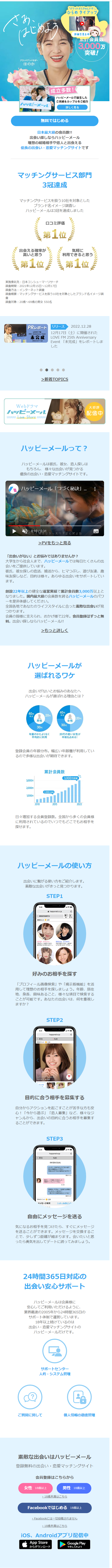 さあ、 はじめよう 「ポケットからきゅんです!」 ひらめタイアップ 詳細を見る 系計会員数 3,000万 突破! ブランドアンバサダー ほのか 成立多数! ハッピーメール ハッピーメールで誕生した ご夫婦&カップルをご紹介 詳しく見る 無料ではじめる 日本最大級の会員数!! 出会い探しならハッピーメール 理想の結婚相手や恋人と出会える 優良の出会い・恋愛マッチングサイトです マッチングサービス部門 3冠達成 マッチングサービスを扱う10社を対象とした ブランド名イメージ調査し ハッピーメールは3冠を達成しました 口コミ評価 第 1 位 出会える確率が 高いと思う 第 1 位 気軽に 利用できると思う 第1位 実施委託先: 日本コンシューマーリサーチ 調査期間: 2021年12月15日~12月17日 調査方法:インターネット調査 調査概要: マッチングサービスを扱う10社を対象としたブランド名イメージ調 查 調査対象:20歳~69歳の男女 550名 PRレポート LOVE FM 25th Anniversary Event 未完成 2022.12.17 Sat リリース 2022.12.28 12月17日 (土)に開催された LOVE FM 25th Anniversary Event 「未完成」をレポートしま した 新着TOPICS Webドラマ 大好評 ハッピーメール Love Story 配信中 ハッピーメールって? ハッピーメールは彼氏、彼女、恋人探しは もちろん、様々な出会いが見つかる 優良の出会い・恋愛マッチングサイトです。 ハッピーメール 「つづく秘訣」... 0:10 / 0:31 むしろ続がなかったりするんだよね >PVをもっと見る 「出会いがない」とお悩みではありませんか? 大学生から社会人まで、ハッピーメールでは毎日たくさんの出 会いをご提供しています。 彼氏、彼女探しの恋活、婚活から、ヒマつぶし、 遊び友達、 趣 味友探しなど、目的は様々。 あらゆる出会いをサポートしてい ます。 創設22年以上の健全な運営実績で累計会員数3,000万以上と なりました。国内最大級の会員数を誇るハッピーメールのパワ -を是非体感してください。 全国各地であなたのライフスタイルに合った素敵な出会いが見 つかります。 会員の皆様に支えられ、おかげ様で22年。 会員登録はずっと無 料。出会い探しならハッピーメール!! >もっと詳しく ハッピーメールが 選ばれるワケ 出会いがないとお悩みのあなたへ ハッピーメールが選ばれる理由とは? 40ft 40代 20代 以上! 以上 20ft 男性 女性 30ft 30代 年齢のかたよりなく 平均的に利用 20代の若い女性が 半数を占める! 登録会員の年齢分布。 幅広い年齢層が利用してい るので多様な出会いが期待できます。 3,000万 累計会員数 3,000万突破 2,000万 1,000万 1,000万 2010 2015 2022 日々増加する会員登録数。 全国から多くの会員様 に利用されているのでいつでもどこでもお相手を 探せます。 ハッピーメールの使い方 出会いに繋がる使い方をご紹介します。 素敵な出会いがきっと見つかります。 STEP1 9:41 る ポイント 120 happymail.co.jp C 東京都 20代半ば プロフィール見てくれて、 ありがとうございます! 神奈川県 20代前半 プロフ見てくれてありが とうございます!アクテ 好みのお相手を探す 「プロフィール画像検索」 や 「掲示板機能」を活 用して理想のお相手を探しましょう。年齢、居住 地、身長、興味あること、 様々な項目で検索する ことが可能です。 あなたの出会いは、 何を重視し ますか? 9:41 STEP2 happymail.co.jp < 戻る なお ポイント 120 ログイン 09/26 09:20 |20代半ば東京都 プロフル C 目的に合う相手を募集する 自分からアクションを起こすことが苦手な方も安 心! 「今から遊ぶ」 「恋人募集」など、様々なジ ャンルから、出会いの目的に合うお相手を募集す ることができます。 STEP3 9:41 happymail.co.jp C < 戻る なお 09月26日(木) メ ッセージありがとうございます 旅 行が趣味なんですね~ 何処かおすすめの場所ありますか? 有給とって京都に行きました! 何度行 ってもイイですね~ 01:04 02:03 |京都良いですね!!近場では何処に 行ったりしてますか? 一緒に行ける場所あるといいな♪ 所持ポイント120 メッセージ本文 >メールのヒント 自由にメッセージを送る 気になるお相手を見つけたら、すぐにメッセージ を送ることができます。メッセージを交換するこ とで、少しずつ距離が縮まります。会いたいと思 ったら勇気を出してデートに誘ってみましょう。 24時間365日対応の 出会い安心サポート ハッピーメールは会員様に 安心してご利用いただけるように、 業界最速の2005年から24時間365日の サポート体制で運営しています。 18年以上続けているのは 出会い・恋愛マッチングサイトの ハッピーメールだけです。 サ ポートセンター 人的• システム管理 ご質問に関して 個人情報の徹底管理 素 敵な出会いはハッピーメール 登録無料の出会い・恋愛マッチングサイト 会員登録はこちらから 女性 18歳以上 男性 18歳以上 > 18歳未満はこちら Facebookではじめる 18歳以上 > Facebookには一切投稿されません > 18歳未満はこちら iOS、Androidアプリ配信中 App Store からダウンロード| Google Play で手に入れよう 