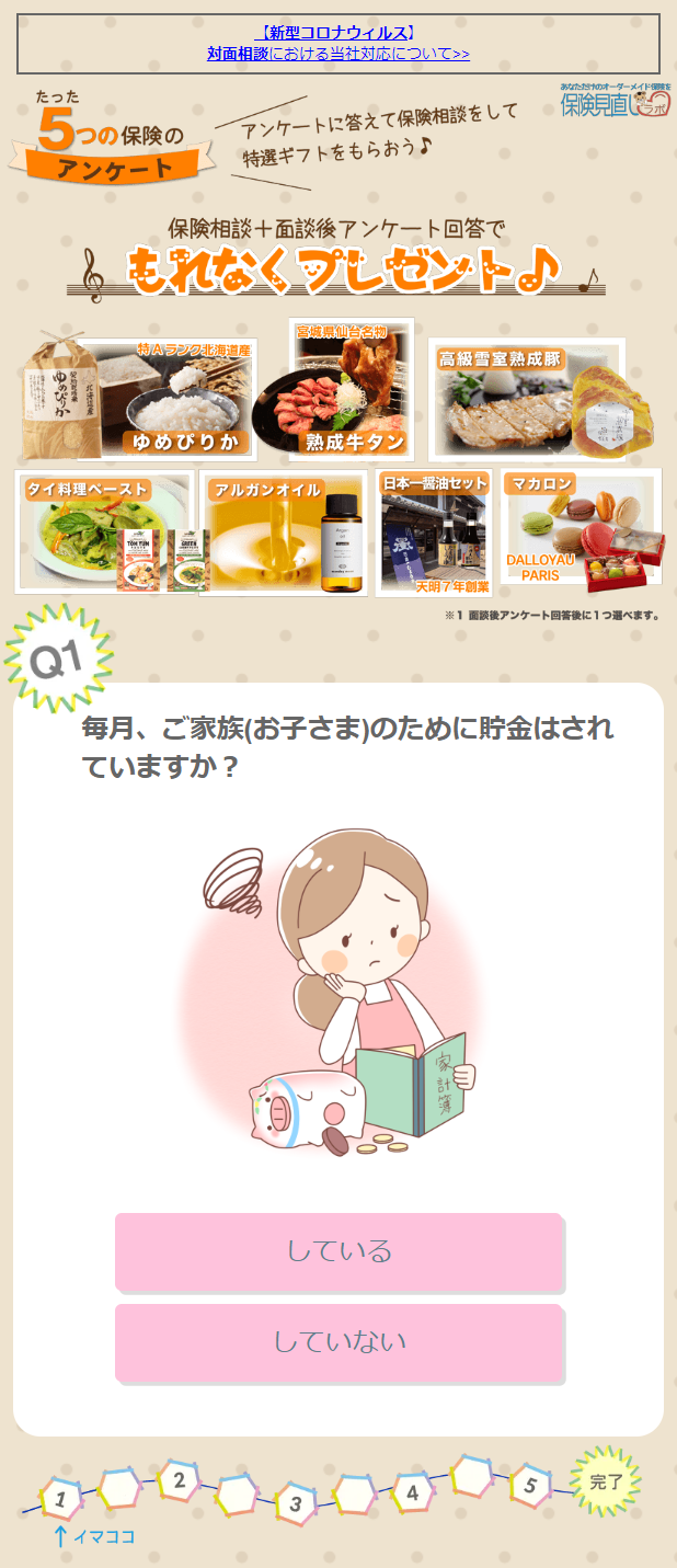  【新型コロナウイルス】 対面相談における当社対応について>> たった あなただけのオーダーメイド 5 つ つの保険の アンケートに答えて保険相談をして 保険見直 アンケート 特選ギフトをもらおう♪ 保険相談+面談後アンケート回答で もれなくプレゼント♪♪ 宮城県仙台名物 特Aランク北海道産 「高級雪室熟成豚 ゆめぴりか 熟成牛タン タイ料理ペースト アルガンオイル 日本一醤油セット マカロン Q1 DALLOYAU PARIS 「天明7年創業 ※1 面談後アンケート回答後に1つ選べます。 毎月、ご家族(お子さま)のために貯金はされ ていますか? 1 ↑ イマココ 2 している していない 5 完了 
