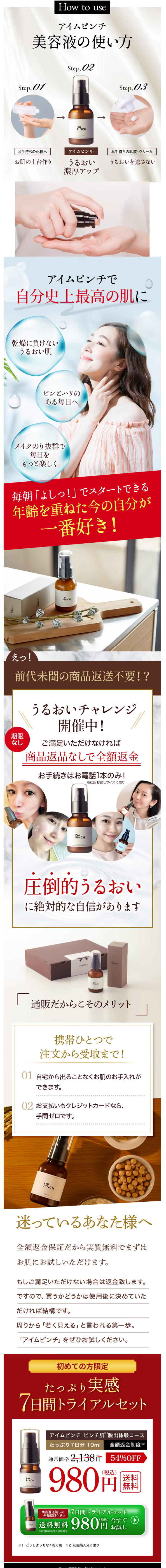  PINCH How to use アイムピンチ 美容液の使い方 Step, 01 Step, 02 Step, 03 I'm PINCH ↑ お手持ちの化粧水 アイムピンチ お手持ちの乳液・クリーム お肌の土台作り うるおい うるおいを逃さない 濃厚アップ アイムピンチで 自分史上最高の肌に 乾燥に負けない うるおい肌 ピンとハリの ある毎日へ メイクのり抜群で 毎日を もっと楽しく 毎朝「よしっ!」でスタートできる 年齢を重ねた今の自分が 一番好き! PINCH I'm PINCH えっ! 前代未聞の商品返送不要!? うるおいチャレンジ 開催中! 期限 なし ご満足いただけなければ 商品返品なしで全額返金 お手続きはお電話1本のみ! ※初回お試しサイズに限り I'm PINCH CH 圧倒的うるおい に絶対的な自信があります I'm PINCH PINCH CH 通販だからこそのメリット 携帯ひとつで 注文から受取まで! 01 自宅から出ることなくお肌のお手入れが できます。 02 お支払いもクレジットカードなら、 手 間ゼロです。 I'm PINCH 迷っているあなた様へ 全額返金保証だから実質無料でまずは お肌にお試しいただけます。 もしご満足いただけない場合は返金致します。 ですので、買うかどうかは使用後に決めていた だければ結構です。 周りから「若く見える」 と言われる第一歩。 「アイムピンチ」 をぜひお試しください。 初めての方限定 たっぷり 実感 7日間トライアルセット I'm PINCH face tel INCH アイムピンチ ピンチ肌脱出体験コース たっぷり7日分 10ml 全額返金制度 ※2 通常価格 2,138円 54%OFF 980 (税込) 送料 無料 商品返送無しの 全額保証付き※ 7日間トライアルセット (税込) 今すぐ 送料無料 980円 ※初回お試しサイズに限り お試し ※1 どうしようもなく乾く肌 ※2 初回購入分に限り 