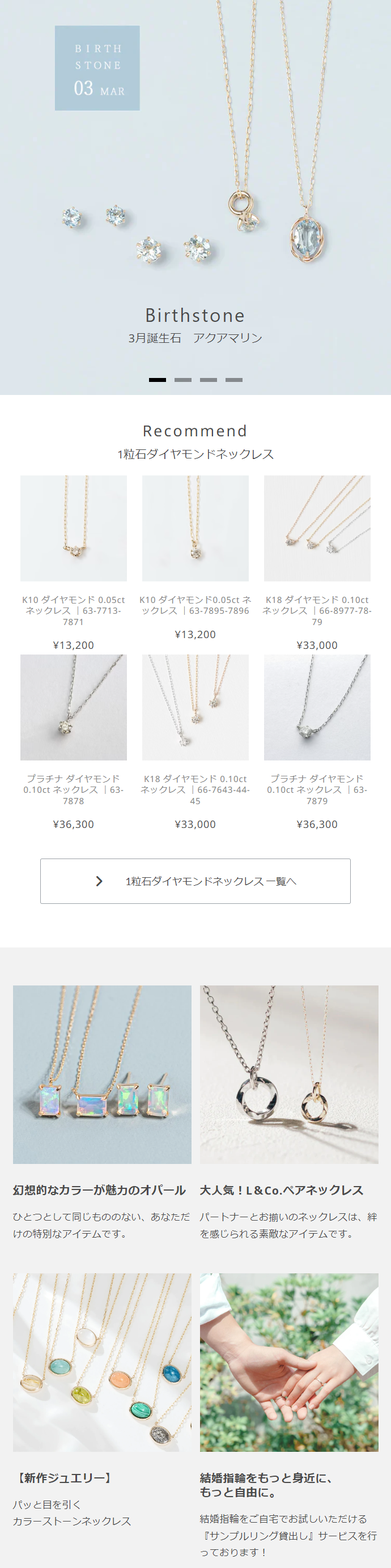  BIRTH STONE 03 MAR Birthstone 3月誕生石 アクアマリン Recommend 1粒石ダイヤモンドネックレス ネックレス | 63-7713- 7871 K10 ダイヤモンド 0.05ct K10 ダイヤモンド0.05ct ネ ックレス | 63-7895-7896 K18 ダイヤモンド 0.10ct ネックレス | 66-8977-78- 79 ¥13,200 ¥13,200 プラチナダイヤモンド 0.10ct ネックレス |63- 7878 K18 ダイヤモンド 0.10ct ネックレス | 667643-44- 45 ¥36,300 ¥33,000 ¥33,000 プラチナダイヤモンド 0.10ct ネックレス | 63- 7879 > 1粒石ダイヤモンドネックレス一覧へ ¥36,300 幻想的なカラーが魅力のオパール 大人気!L&Co. ペアネックレス ひとつとして同じもののない、 あなただパートナーとお揃いのネックレスは、 絆 けの特別なアイテムです。 を感じられる素敵なアイテムです。 【新作ジュエリー】 結婚指輪をもっと身近に、 もっと自由に。 パッと目を引く カラーストーンネックレス 結婚指輪をご自宅でお試しいただける 『サンプルリング貸出し』サービスを行 っております! 