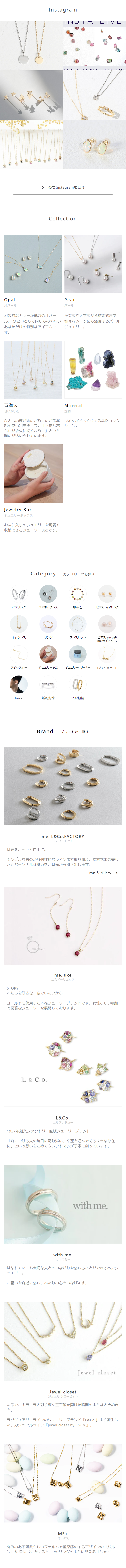  Instagram TINJIA LIVL: ( > 公式Instagramを見る Collection Opal オパール 幻想的なカラーが魅力のオパー ル。 ひとつとして同じもののない あなただけの特別なアイテムで す。 Pearl パール 卒業式や入学式から結婚式まで 様々なシーンにも活躍するパール ジュエリー。 青海波 せいがいは ひとつの波が末広がりに広がる縁 起の良い和モチーフ。 「平穏な暮 らしが永久に続くように」という 願いが込められています。 Mineral 鉱物 L&Co.がおおくりする鉱物コレク ション。 Jewelry Box ジュエリーボックス お気に入りのジュエリーを可愛く 収納できるジュエリーBoxです。 Category カテゴリーから探す ペアリング ペアネックレス 誕生石 ピアス・イヤリング ネックレス リング ブレスレット ピアスキャッチ me.サイトへ > アジャスター ジュエリーBOX ジュエリークリーナー L&Co. × ME + 00 Unisex 婚約指輪 結婚指輪 Brand ブランドから探す me.L&Co.FACTORY エムイードット 耳元を、もっと自由に。 シンプルなものから個性的なラインまで取り揃え、素材本来の美し さとパーソナルな魅力を、耳元から引き出します。 STORY meluxe me.luxe エムイーリュクス me. サイトへ > わたしを好きな、 私でいたいから ゴールドを使用した本格ジュエリーブランドです。 女性らしい繊細 で優雅なジュエリーを展開しております。 L&Co. L&Co. エルアンドコー 1937年創業ファクトリー直販ジュエリーブランド 「身につける人の毎日に寄り添い、幸運を運んでくるような存在 に」という想いをこめてクラフトマンが丁寧に創っています。 with me. with me. ウィズミー はなれていても大切な人とのつながりを感じることができるペアジ ュエリー。 お互いを身近に感じ、ふたりの心をつなげます。 Jewel closet Jewel closet ジュエル クローゼット まるで、キラキラと彩り輝く宝石箱を開けた瞬間のようなときめき を。 ラグジュアリーラインのジュエリーブランド 『L&Co.』より誕生し た、カジュアルライン 『Jewel closet by L&Co.』。 MO ME+ ミータス 丸みのある可愛らしいフォルムで重厚感のあるデザインの「バルー ン」& 重ねづけをすると1つのリングのように見える 「シャイニ −] 