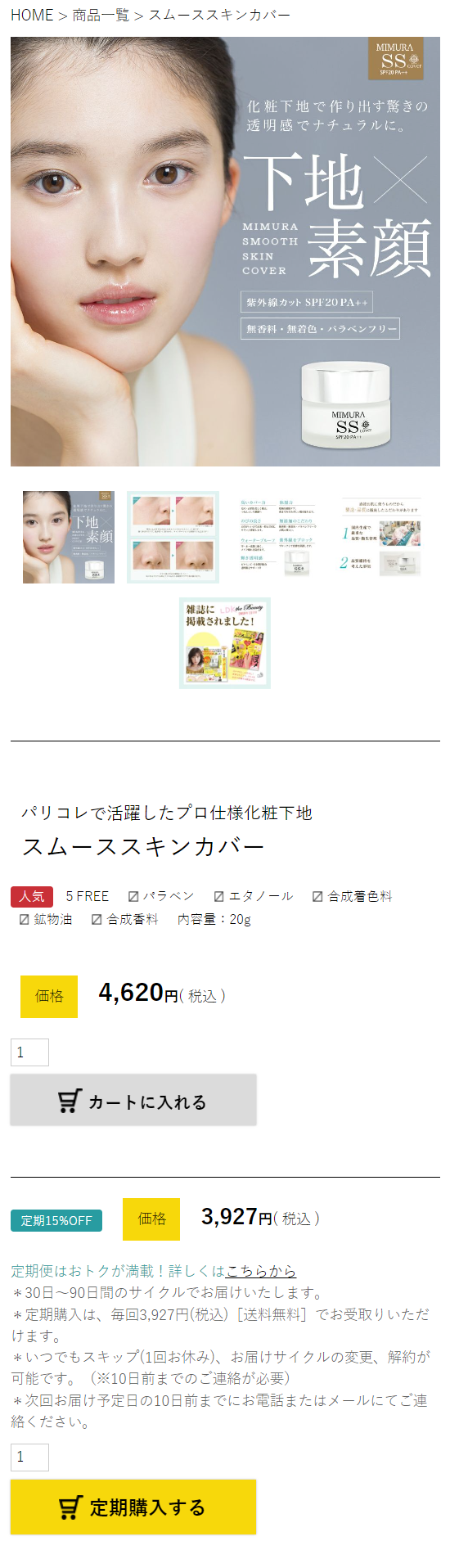  HOME > 商品一覧 > スムーススキンカバー MIMURA SS SPF20 PA++ 化粧下地で作り出す驚きの 透明感でナチュラルに。 下地× MIMURA SMOOTH 三素顏 SKIN COVER 紫外線カット SPF20 PA++ 無香料・無着色・パラベンフリー カバー 保湿 下地 のびの良さ のこだわり #素顏 ® ブルーツ ブロック 雑誌に LDld y 掲載されました! パリコレで活躍したプロ仕様化粧下地 スムーススキンカバー 人気 5 FREE 1 パラベン MIMURA SS SP120PA11 2 エタノール ☑ 合成着色料 ✓ 鉱物油 合成香料 内容量:20g 価格 4,620円 (税込) カートに入れる 定期15%OFF 価格 3,927円 (税込) 定期便はおトクが満載! 詳しくはこちらから *30日~ 90日間のサイクルでお届けいたします。 定期購入は、毎回3,927円(税込) [送料無料] でお受取りいただ けます。 *いつでもスキップ(1回お休み)、 お届けサイクルの変更、解約が 可能です。 (※10日前までのご連絡が必要) 次回お届け予定日の10日前までにお電話またはメールにてご連 絡ください。 1 定期購入する 