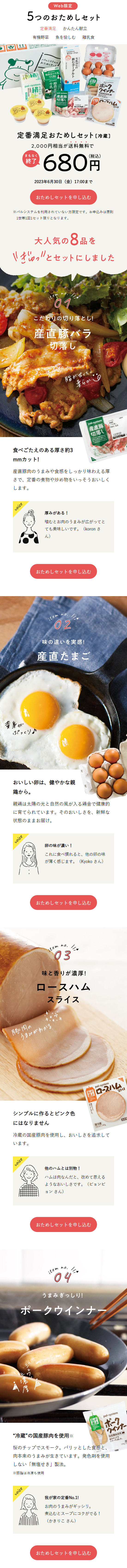  黄身が が ぷっくり♪ Web限定 5つのおためしセット 定番満足 かんたん献立 有機野菜 魚を愉しむ 離乳食 牛乳70%の 飲むヨーグルト パルシステムの おためしセット むヨーグルト pal-system 牛酪 農 pal-system 切落し 3582 カスタード プリン ポーク ウインナー スモードしました。 pal-xystem 定番満足おためしセット [冷蔵] 2,000円相当が送料無料で まもなく 終了 (税込) 680円 2023年6月30日 (金) 17:00まで おためしセットを申し込む パルシステムを利用されていない方限定です。 お申込みは原則 1世帯1回1セット限りとなります。 大人気の8品を ぎゅっ′′とセットにしました item no. 01 こだわりの切り落とし! 産直豚バラ 切落し 脂が甘くて、 柔らか 食べごたえのある厚さ約3 mmカット! pal-system 産直豚 切落し 産直豚肉のうまみや食感をしっかり味わえる厚 さで、定番の煮物や炒め物をいっそうおいしく します。 22 voice 厚みがある! 噛むとお肉のうまみが広がってと ても美味しいです。 (koron さ ん) おためしセットを申し込む item no. 02 味の違いを実感! 産直たまご おいしい卵は、健やかな親 鶏から。 親鶏は太陽の光と自然の風が入る鶏舎で健康的 に育てられています。 そのおいしさを、新鮮な 状態のままお届け。 voice 卵の味が濃い! これに食べ慣れると、他の卵の味 が薄く感じます。 (Kyoko さん) おためしセットを申し込む 豚肉の item no. 03 味と香りが濃厚! ロースハム うまみがわかる スライス 私が 選ぶ pal-system ロースハム スライス シ ンプルに作るとピンク色 にはなりません 【要冷藏 以下 65 冷蔵の国産豚肉を使用し、 おいしさを追求して います。 voice 他のハムとは別物! ハムは肉なんだと、改めて思える ようなおいしさです。 (ビョンビ ョンさん) おためしセットを申し込む item no. 04 11x うまみぎっしり! ポークウインナー 私が pal-system ポーク ウインナー 国度颜肉使用 チップで しました。 スモーク “冷蔵”の国産豚肉を使用※ 桜のチップでスモーク。 パリッとした食感と、 肉本来のうまみが生きています。発色剤を使用 しない「無塩せき」製法。 ※豚脂は冷凍も使用 voice 我が家の定番No.1! お肉のうまみがギッシリ。 煮込むとスープにコクがでる! (かきりこさん) おためしセットを申し込む ハム スライス 