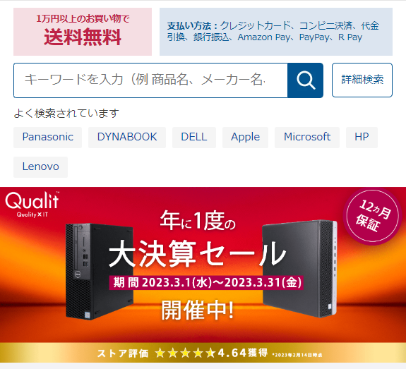  1万円以上のお買い物で 支払い方法 クレジットカード、コンビニ決済、代金 引換、銀行振込、 Amazon Pay、 Pay Pay、R Pay 送料無料 キーワードを入力 (例 商品名、メーカー名 詳細検索 よく検索されています Panasonic DYNABOOK DELL Apple Microsoft HP Lenovo Qualit Quality X IT 12月 年に1度の 大決算セール 期間 2023.3.1 (水) ~ 2023.3.31 (金) 開催中! ストア評価 ★★★★★4.64獲得 *2023年2月14日時点 保証 