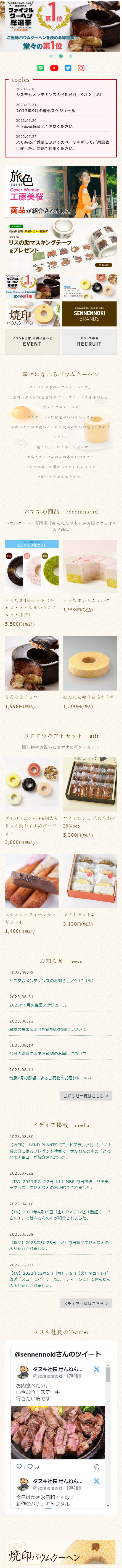  ご当地バウムクーヘンの / 頂点を決める ファイナル クーヘン 総選挙 FINAL KUCHEN AWARD 2022 名古屋 1 位 ご当地バウムクーヘンを決める総選挙でい 堂々の第1位 O topics 2023.09.05 システムメンテナンスのお知らせ / 9.12 (火) 2023.08.31 2023年9月の催事スケジュール 2023.06.20 不正転売商品にご注意ください 2022.07.27 よくあるご質問についてのページを新しくご用意致 しました。 是非ご利用ください。 旅色 TABLIRO Cover Woman 工藤美桜 ARD ER'S 商品が紹介されました 購入者關定。 商品到着後、商品レビュー投稿で オリジナル リスの助マスキングテープ をプレゼント 詳しくはこちら ファイジル 総選挙 ご当地バウムクーヘンを決め 堂々の第1位 お祝いや贈り物に! 燒印 せんねんの木グループのブランド SENNENNOKI BRANDS バウムクーヘン イベント出店 お問い合わせ スタッフ募集 EVENT RECRUIT 幸せになれるバウムクーヘン せんねんの木のバウムクーヘンは、 農林水産大臣賞を受賞のプレミアムエッグを使用した 自慢のバウムクーヘン。 バウムクーヘンは縁起がいいものとされ、 結婚式などのお祝いごとにも欠かせないお菓子とされて います。 「うむ」というネーミングは お客さまとせんねんの木がいつまでも 「幸せの輪」で繋がっていられるように と願いを込めております。 おすすめ商品 recommend バウムクーヘン専門店 「せんねんの木」 がお届けするオス スメ商品 迷った方にオススメ とろなま3種セット 抹茶 とろなま3種セット (チ ョコとろなまいちごミ とろなまいちごミルク 1,998円 (税込) ルク抹茶) 5,500円 (税込) とろなまチョコ せんねん輪うむSサイズ 1,998円 (税込) 1,300円 (税込) おすすめギフトセット gift 贈り物やお祝いにおすすめギフトセット 20 プチバウムケーキ6個入り フィナンシェ 詰め合わせ リスの助おすすめバージ 20個 set ヨン 5,380円 (税込) 3,800円(税込) スティックフィナンシェ ギフトセット 4 ギフト4 1,400円(税込) 3,130円 (税込) お知らせ news 2023.09.05 システムメンテナンスのお知らせ/9.12 (火) 2023.08.31 2023年9月の催事スケジュール 2023.08.22 台風の影響によるお荷物のお届けについて 2023.08.14 台風の影響によるお荷物のお届けについて 2023.08.11 台風7号の影響によるお荷物のお届けについて 2023.08.30 お知らせ一覧はこちら > メディア掲載 media 【WEB】 「AND PLANTS (アンドプランツ)」のいい夫 婦の日に贈るプレゼント特集で、 せんねんの木の「とろ 「なまチョコ」が紹介されました。 2023.07.22 【TV】 2023年7月22日 (土) MBS毎日放送 「サタデ ープラス」でせんねんの木が紹介されました。 2023.04.16 【TV】 2023年4月15日 (土) TBSテレビ 「熱狂マニア さん!」でせんねんの木が紹介されました。 2023.03.29 【新聞】 2023年3月28日 (火) 毎日新聞でせんねんの 木が紹介されました。 2022.12.07 【TV】 2022年12月5日 (月)、 6日 (火) 関西テレビ 放送 「スローでイージーなルーティーンで」 でせんねん の木が紹介されました。 メディア一覧はこちら > タヌキ社長のTwitter @sennennokiさんのツイート タ ヌ キ 社 長 せんねん... X @sennennoki・17時間 お肉食べたい。 いきなり!ステーキ 行きたい病です 169 タヌキ社長 せんねん... @sennennoki 19時間 今日はかき氷日和ですな! 新作のバナナキャラメル X 焼印 バウムクーヘン 