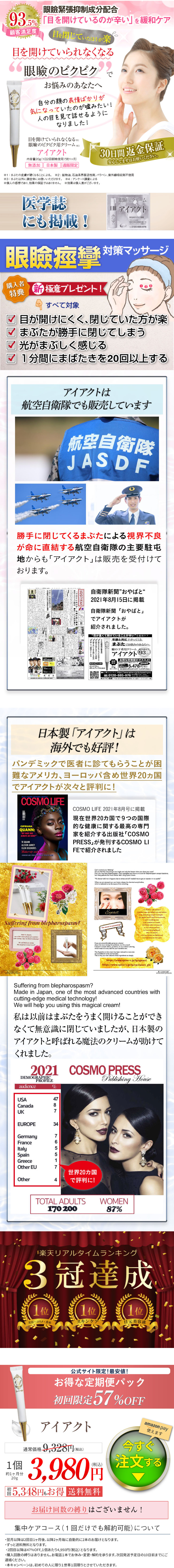 眼瞼緊張抑制成分配合 93.5% 「目を開けているのが辛い」を緩和ケア 顧客満足度 目を閉じていたほうが楽 目を開けていられなくなる “眼瞼のピクピク で お悩みのあなたへ 自分の顔の表情ばかりが 気になっていたのが嘘みたい! 人の目を見て話せるように なりました! 目を開けていられなくなる ※1 眼瞼のピクピク用クリーム ※3 アイアクト 内容量20g(1日2回朝晩使用で約1ヶ月) 無添加 日本製 通販限定 30日間返金保証 安心してまずはお使いください。 #2 ※まぶたの皮膚が硬くなることによる。 ※2: 鉱物油、石油系界面活性剤、パラベン、紫外線吸収剤不使用 ※3 まぶた以外に顔全体にお使いいただけます。 4: アンケート調査による ※個人の感想であり、効果の保証ではありません。 ※効果は個人差がございます。 医学誌 にも掲載! 眼瞼用クリーム アイアクト 株式会社スパイン製 T8120002 パシフィックコート 0120-885-976 眼瞼痙攣 対策マッサージ 購入者 特典 新極意プレゼント! すべて対象 目が開けにくく、閉じていた方が楽 □ まぶたが勝手に閉じてしまう 光がまぶしく感じる □ 1分間にまばたきを20回以上する アイアクトは 航空自衛隊でも販売しています 航空自衛隊 JASDF 勝手に閉じてくるまぶたによる視界不良 が命に直結する航空自衛隊の主要駐屯 ト」は販売を受付けて 地からも「アイアク おります。 国家公務員。 お やばと 「コ ロナに負けず」各種任務に 3年 自衛隊新聞 ”おやばと“ 2021年8月15日に掲載 自衛隊新聞「おやばと」 でアイアクトが 紹介されました。 “目が重くて開けていることが辛い” を緩和ケア 年齢と共に下がってくる まぶたでお悩みのあなたへ 瞼の下垂用クリーム 顧客満足度 アイアクト 93 [ 日本製 オジリップ成分配合 (約1ヶ月分) お得な定期便がオススメ! (税込)のところ送料無料 0円 5,478 円(税込) 2回目以降も40%OFF 5,478円(税込) ご購入はこちら https://www.spine-s.jp/lp/eyeact-gns/ 0120-885-976000-18:00 始を除く) スパイン製薬 〒108-0075 東京都港区南2-16-1品川イーストワンタワー4階 日本製 「アイアクト」は 海外でも好評! パンデミックで医者に診てもらうことが困 難なアメリカ、ヨーロッパ含め世界20カ国 アイアクトが次々と評判に! COSMO LIFE CIPRIANA QUANN: ALWAYS AN ISSUE!" TK QUANN ALLISON JANNEY ELLEN DEGENERES Make-up and nuty OOOH-SO TOUCHABLE TEXTURES COSMO LIFE 2021年8月号に掲載 現在世界20カ国で9つの国際 的な健康に関する最高の専門 家を紹介する出版社 「COSMO COSMO LI PRESS FEで紹介されました Suffering from blepharospasm? Made in one of the most advanced countries calling-edge medical technology We will help you wing this maglen cream Fyeact Can't control your blinking? Do you feel like everything is too bright and only feel better when you close your eyes? If so, you may have blepharospasm. Many specialists say there is no cure for blepharospasm except injections, but many patients feel much better after using Eyeact cream "My doctor told me it happens due to stress and all I needed was to get an injection in my eyelid." out, our brains release the chemical acetylcholine, which is believed to be the cause of the twitching Eyeact The secret is nanosizing KA 45 year-old woman> I couldn't open my eyelids very well before, as everything seemed too bright. My eyelids and to close unconsciously and I nearly got into a car accident as a result. My friends often commented started using Eyeact. After one month I feel my eyelids are lighter and tean now keep my eyes open. If you are uncomfortable going to a doctor about this issue during the pandemic, try this cream! It doesn't contain silicon, parabens, or any artificial coloring which mean it is very safe for your sensitive skin. The Argireline in this cream has been reduced to nano-size (or one billionth of its normal size) This is why your skin absorbs these ingredients so deeply https://www.spine-s.jp/lp/eyeact/ https://www.spine-s.jp/lp/cp/eyeact_gk/ COMOLFE www.procom Suffering from blepharospasm? Made in Japan, one of the most advanced countries with cutting-edge medical technology! We will help you using this magical cream! 私は以前はまぶたをうまく開けることができ なくて無意識に閉じていましたが、日本製の アイアクトと呼ばれる魔法のクリームが助けて くれました。 2021 DEMOGRAPHIC audience PROFILE % COSMO PRESS Publishing House USA Canada UK EUROPE 487 34 Germany France Italy Spain Greece Other EU Other 765517 世界20カ国 4 で評判に! TOTAL ADULTS 170 200 WOMEN 87% 「楽天リアルタイムランキング 3冠達成 1位 1位 1位 美容・コスメ・香水 スキンケア 目元美容液 1個 約1ヶ月分 20g 初 公式サイト限定!最安値! お得な定期便パック 初回限定 57%OFF アイアクト 通常価格 9,328 円(税込) amazon pay 使えます 今すぐ 3,980円 注文する 5,348円もお得 送料無料 お届け回数の縛りはございません! 集中ケアコース ( 1回だけでも解約可能) について ・翌月以降は2回目1ヶ月後、 以降2ヶ月毎に自動的に2本のお届けとなります。 ・ ずっと送料無料となります。 ・ 1個あたり4,950円 (税込) となります。 2回目以降は47%OFF, ・購入回数の縛りはありません。 お電話1本でお休み・変更・解約を承ります。 次回発送予定日の10日前までにご 連絡ください。 ・本キャンペーンは、初めての人に限り1世帯1回限りとさせていただきます。