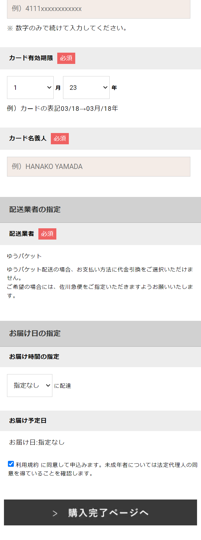  例) 4111xxxxXXXXXXXX ※数字のみで続けて入力してください。 カード有効期限 必須 1 ▼ 月 23 ▼年 例) カードの表記 03/18 03月/18年 カード名義人 必須 151) HANAKO YAMADA 配送業者の指定 配送業者必须 ゆうパケット ゆうパケット配送の場合、お支払い方法に代金引換をご選択いただけま せん。 ご希望の場合には、 佐川急便をご指定いただきますようお願いいたしま す。 お届け日の指定 お届け時間の指定 指定なし ▼ に配達 お届け予定日 お届け日指定なし 利用規約に同意して申込みます。 未成年者については法定代理人の同 意を得ていることを確認します。 > 購入完了ページへ 