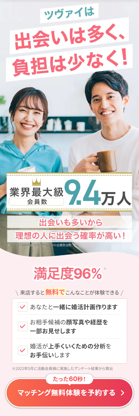  ツヴァイは 出会いは多く、 負担は少なく! 業界最大級 94万人 会員数 出会いも多いから 理想の人に出会う確率が高い! ※2023年3月時点 ツヴァイと「SJの委員合計 満足度96% ※ 来店すると無料でこんなことが体験できる / あなたと一緒に婚活計画作ります お相手候補の顔写真や経歴を 一部お見せします 婚活が上手くいくための分析を お手伝いします ※2022年5月に活動会員様に実施したアンケート結果から算出 たった60秒! マッチング無料体験を予約する > 