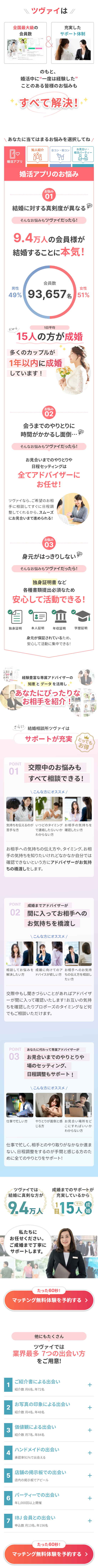  \ ツヴァイは/ 全国最大級の 充実した 会員数 サポート体制 のもと、 婚活中に“一度は経験した” ことのある皆様のお悩みも すべて解決! あなたに当てはまるお悩みを選択してね / 知人紹介 合コン・街コン お見合い・ 婚活パーティー 婚活アプリ 婚活アプリのお悩み お悩み 01 結婚に対する真剣度が異なる そんなお悩みもツヴァイだったら! 9.4万人の会員様が 結婚することに本気! 会員数 男性 女性 49% 93,657% 51% だから 1日平均 15人の方が成婚 多くのカップルが 1年以内に成婚 しています! お悩み 02 会うまでのやりとりに 時間がかかるし面倒・・・ そんなお悩みもツヴァイだったら! お見合いまでのやりとりや 日程セッティングは 全てアドバイザーに お任せ! ツヴァイなら、ご希望のお相 手に相談してすぐに日程調 整してくれるから、スムーズ にお見合いまで進められる! お悩み 03 身元がはっきりしない そんなお悩みもツヴァイだったら! 独身証明書など 各種書類提出必須なため 安心して活動できる! 閆 独身証明 本人証明 年収証明 学歴証明 身元が保証されているため、 安心して活動に集中できる! 経験豊富な専属アドバイザーの 知恵とデータを活用し あなたにぴったりな お相手を紹介! さらに結婚相談所ツヴァイは サポートが充実 とっても お 得 POINT 01 交際中のお悩みも すべて相談できる! \ こんな方にオススメ / 気持ちを伝えるのがいつどのタイミング お相手の気持ちを 苦手な方 で連絡したらいいか確認したい方 わからない方 お相手への気持ちの伝え方や、タイミング、お相 手の気持ちを知りたいけれどなかなか自分では 確認できないという方にアドバイザーがお気持 ちの橋渡しをします。 POINT 成婚までアドバイザーが 02 間に入ってお相手への お気持ちを橋渡し \ こんな方にオススメ / 相談してお悩みを 成婚に向けてのア お相手へのお気持 解決したい方 ドバイスが欲しい方 ちの伝え方を相談し たい方 交際中もし聞きづらいことがあればアドバイザ ーが間に入って確認いたします! お互いの気持 ちを確認したりプロポーズのタイミングなど何 でもご相談いただけます。 POINT あなたに代わって専属アドバイザーが 03 お見合いまでのやりとりや 場のセッティング、 日程調整もサポート! 仕事で忙しい方 \ こんな方にオススメ / やりとりが面倒と感 お見合い場所をど じる方 こにすればいいか わからない方 仕事で忙しく、相手とのやり取りがなかなか進ま ない、日程調整をするのが手間と感じる方のた めに全てのやりとりをサポート! ツヴァイでは 結婚に真剣な方が 成婚までのサポートが 充実しているから 9.4万人 15人 【婚 私たちに お任せください。 ご成婚まで丁寧に サポートします。 たった60秒! マッチング無料体験を予約する > 他にもたくさん ツヴァイでは 業界最多 7つの出会い方 をご用意! 1 ご紹介書による出会い + 紹介数 月6名、 年72名 お写真の印象による出会い 2 紹介数月4名、 年48名 価値観による出会い 3 紹介数月7名、 年84名 ハンドメイドの出会い 4 承認率91%で出会える + + + 店舗の掲示板での出会い 5 + 店内の掲示板でアピール 6 パーティーでの出会い 年1,000回以上開催 IBJ 会員との出会い 7 申込数月13名、 年156名 たった60秒! マッチング無料体験を予約する > + + 